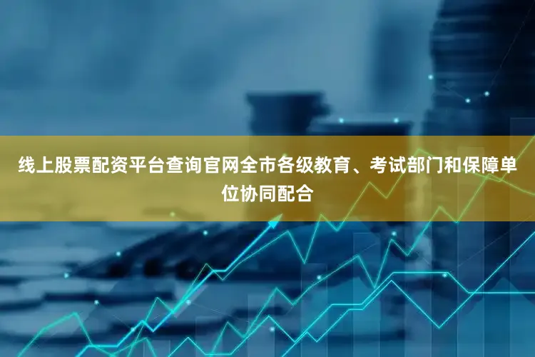 线上股票配资平台查询官网全市各级教育、考试部门和保障单位协同配合