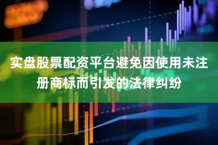 实盘股票配资平台避免因使用未注册商标而引发的法律纠纷