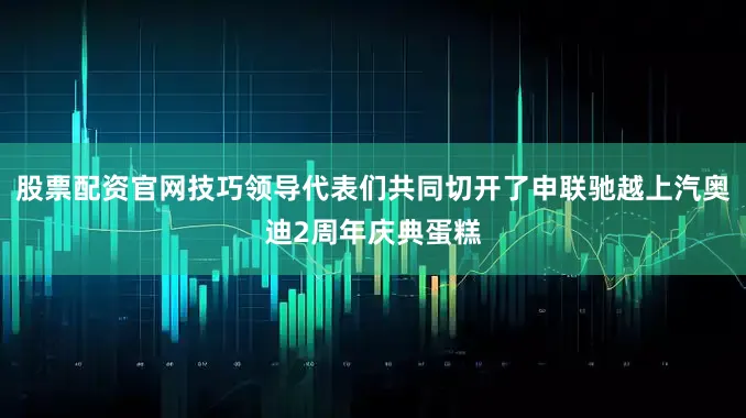 股票配资官网技巧领导代表们共同切开了申联驰越上汽奥迪2周年庆典蛋糕
