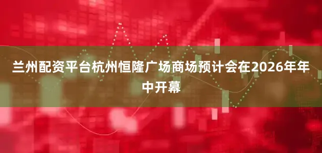 兰州配资平台杭州恒隆广场商场预计会在2026年年中开幕