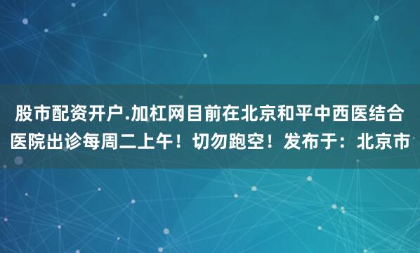 股市配资开户.加杠网目前在北京和平中西医结合医院出诊每周二上午！切勿跑空！发布于：北京市